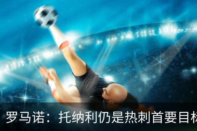 罗马诺：托纳利仍是热刺首要目标，球员对转会持完全开放态度